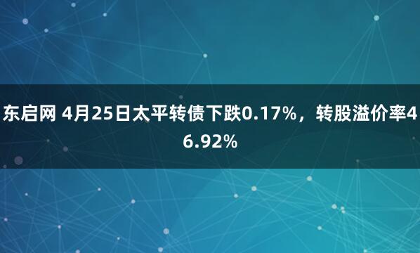 东启网 4月25日太平转债下跌0.17%，转股溢价率46.92%