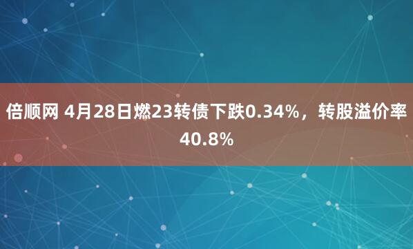 倍顺网 4月28日燃23转债下跌0.34%，转股溢价率40.8%