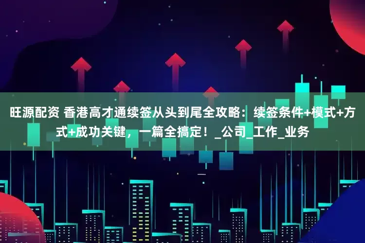 旺源配资 香港高才通续签从头到尾全攻略：续签条件+模式+方式+成功关键，一篇全搞定！_公司_工作_业务
