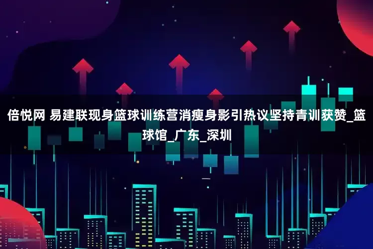 倍悦网 易建联现身篮球训练营消瘦身影引热议坚持青训获赞_篮球馆_广东_深圳