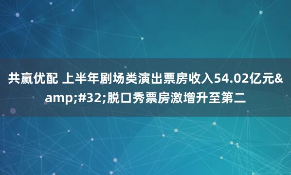 共赢优配 上半年剧场类演出票房收入54.02亿元&#32;脱口秀票房激增升至第二