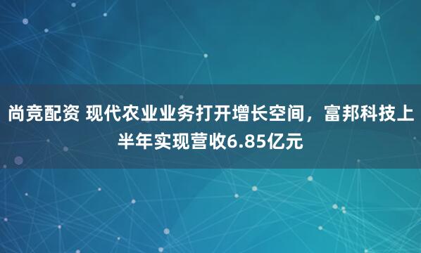 尚竞配资 现代农业业务打开增长空间，富邦科技上半年实现营收6.85亿元