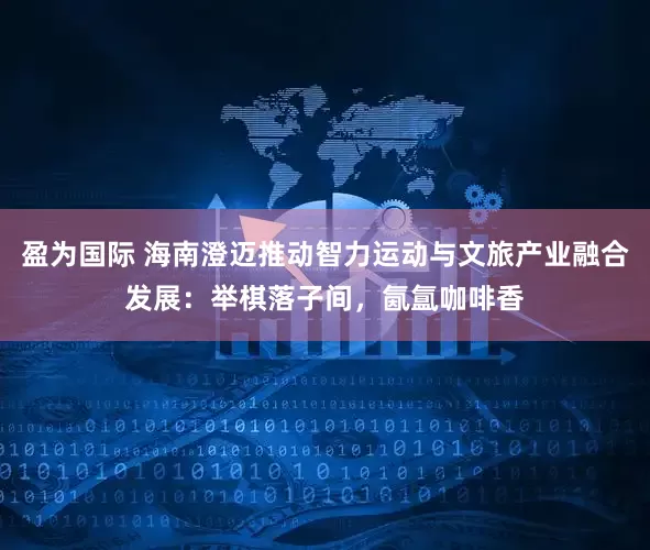盈为国际 海南澄迈推动智力运动与文旅产业融合发展：举棋落子间，氤氲咖啡香