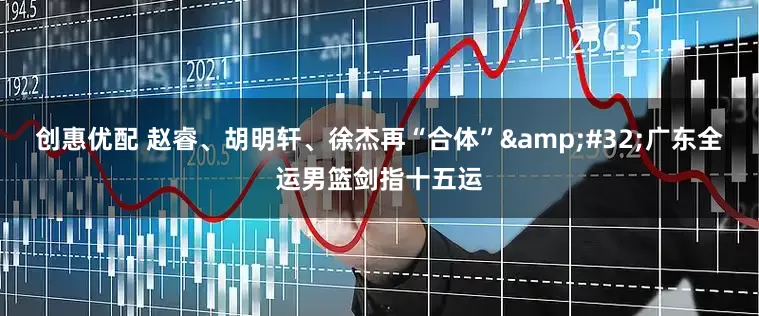 创惠优配 赵睿、胡明轩、徐杰再“合体”&#32;广东全运男篮剑指十五运