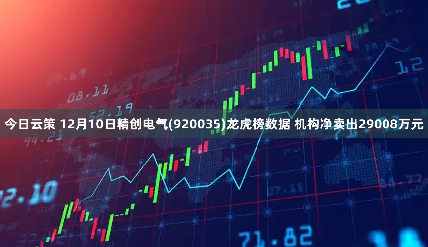 今日云策 12月10日精创电气(920035)龙虎榜数据 机构净卖出29008万元