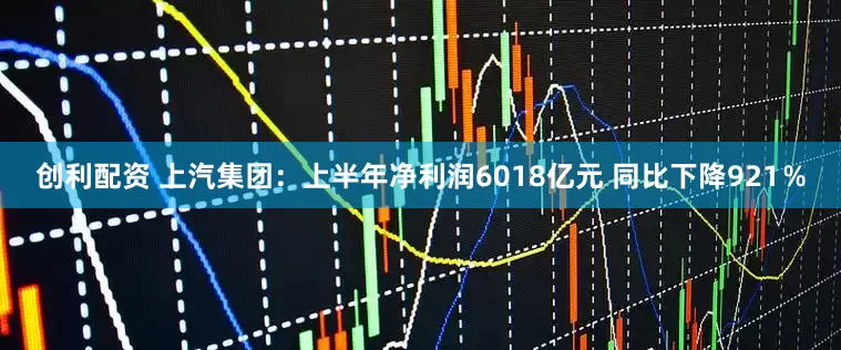 创利配资 上汽集团：上半年净利润6018亿元 同比下降921％