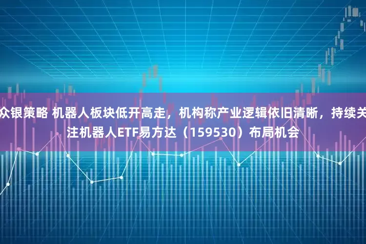 众银策略 机器人板块低开高走，机构称产业逻辑依旧清晰，持续关注机器人ETF易方达（159530）布局机会