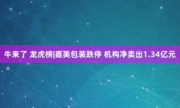 牛来了 龙虎榜|嘉美包装跌停 机构净卖出1.34亿元