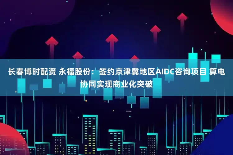 长春博时配资 永福股份：签约京津冀地区AIDC咨询项目 算电协同实现商业化突破