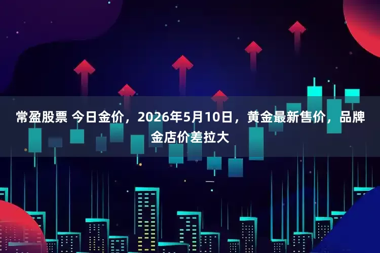 常盈股票 今日金价，2026年5月10日，黄金最新售价，品牌金店价差拉大