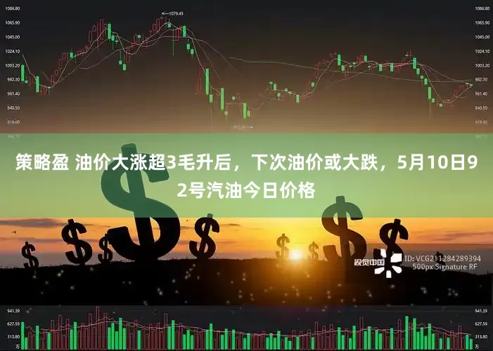 策略盈 油价大涨超3毛升后，下次油价或大跌，5月10日92号汽油今日价格