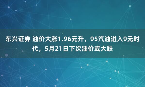 东兴证券 油价大涨1.96元升，95汽油进入9元时代，5月21日下次油价或大跌